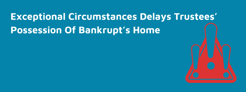 Exceptional Circumstances Delays Trustees’ Possession Of Bankrupt’s Home